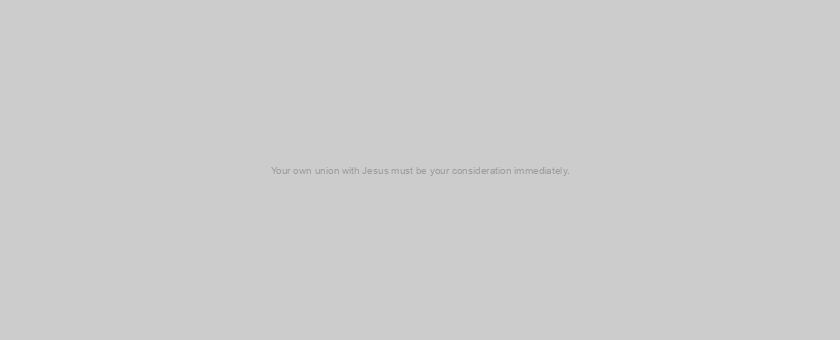 Your own union with Jesus must be your consideration immediately.